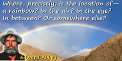 Edward Abbey quote: Where, precisely, is the location of—a rainbow? In the air? In the eye? In between? Or somewhere else?