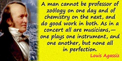 Louis Agassiz quote: A man cannot be professor of zoölogy on one day and of chemistry on the next, and do good work in both. As 