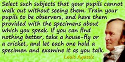 Louis Agassiz quote: Select such subjects that your pupils cannot walk out without seeing them. Train your pupils to be observer