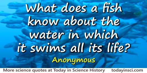  Anonymous quote: What does a fish know about the water in which it swims all its life?