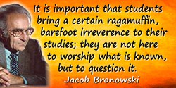 Jacob Bronowski quote: It is important that students bring a certain ragamuffin, barefoot irreverence to their studies; they are
