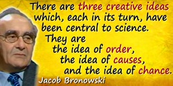 Jacob Bronowski quote: There are three creative ideas which, each in its turn, have been central to science. They are the idea o