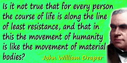 John William Draper quote: Is it not true that for every person the course of life is along the line of least resistance, and th