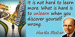Martin H. Fischer quote: It is not hard to learn more. What is hard is to unlearn when you discover yourself wrong