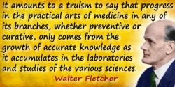 Walter Fletcher quote: It amounts to a truism to say that progress in the practical arts of medicine in any of its branches, whe