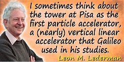 Leon M. Lederman quote: I sometimes think about the tower at Pisa as the first particle accelerator, a (nearly) vertical linear 