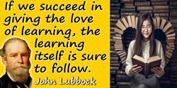 John Lubbock (Lord Avebury) quote: If we succeed in giving the love of learning, the learning itself is sure to follow