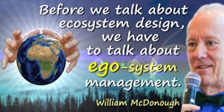 William McDonough quote: Before we talk about ecosystem design, we have to talk about ego-system management