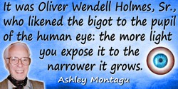 Ashley Montagu quote: It was Oliver Wendell Holmes, Sr., who likened the bigot to the pupil of the human eye: the more light you