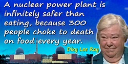 Dixy Lee Ray quote: A nuclear power plant is infinitely safer than eating, because 300 people choke to death on food every year.