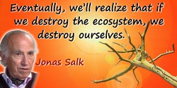 Jonas Salk quote: Eventually, we’ll realize that if we destroy the ecosystem, we destroy ourselves.