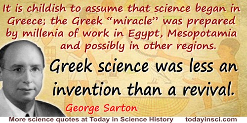 George Sarton quote: It is childish to assume that science began in Greece; the Greek “miracle” was prepared by millenia of work