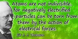 J.J. Thomson quote: Atoms are not indivisible, for negatively electrified particles can be torn from them by the action of elect