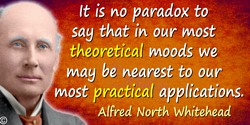 Alfred North Whitehead quote: It is no paradox to say that in our most theoretical moods we may be nearest to our most practical